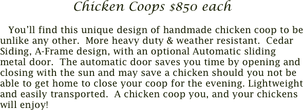 Chicken Coops $850 each

    You’ll find this unique design of handmade chicken coop to be unlike any other.  More heavy duty & weather resistant.  Cedar Siding, A-Frame design, with an optional Automatic sliding metal door.  The automatic door saves you time by opening and closing with the sun and may save a chicken should you not be able to get home to close your coop for the evening. Lightweight and easily transported.  A chicken coop you, and your chickens will enjoy!